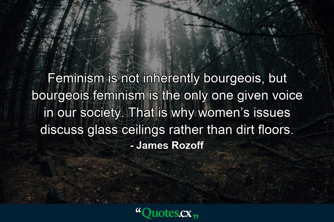 Feminism is not inherently bourgeois, but bourgeois feminism is the only one given voice in our society. That is why women’s issues discuss glass ceilings rather than dirt floors. - Quote by James Rozoff