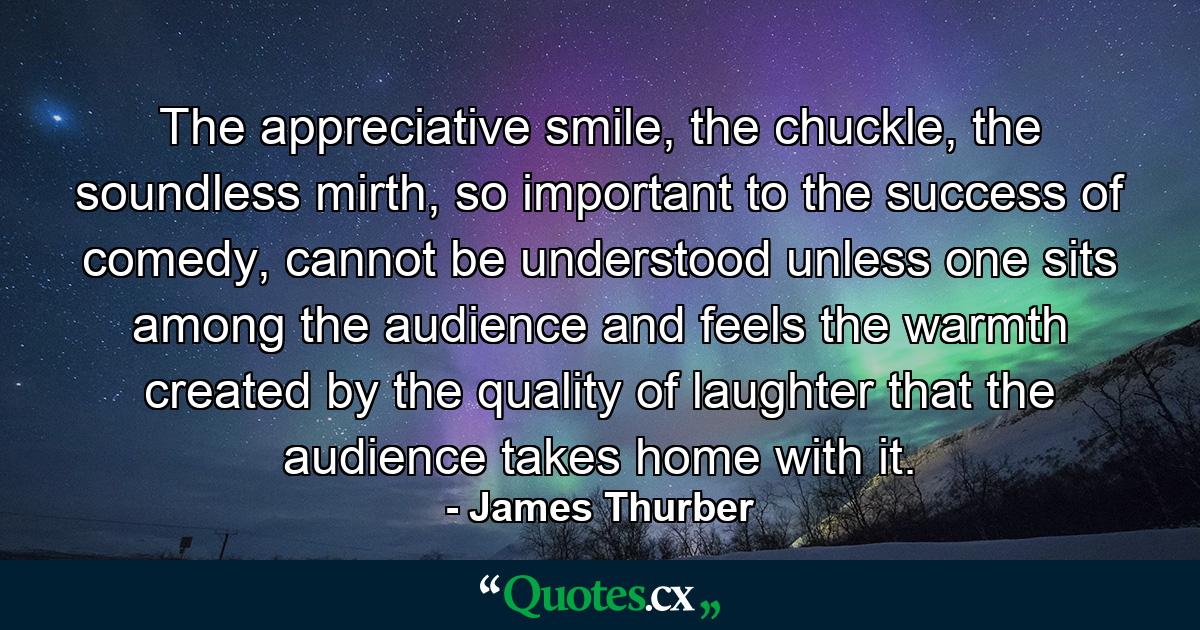 The appreciative smile, the chuckle, the soundless mirth, so important to the success of comedy, cannot be understood unless one sits among the audience and feels the warmth created by the quality of laughter that the audience takes home with it. - Quote by James Thurber