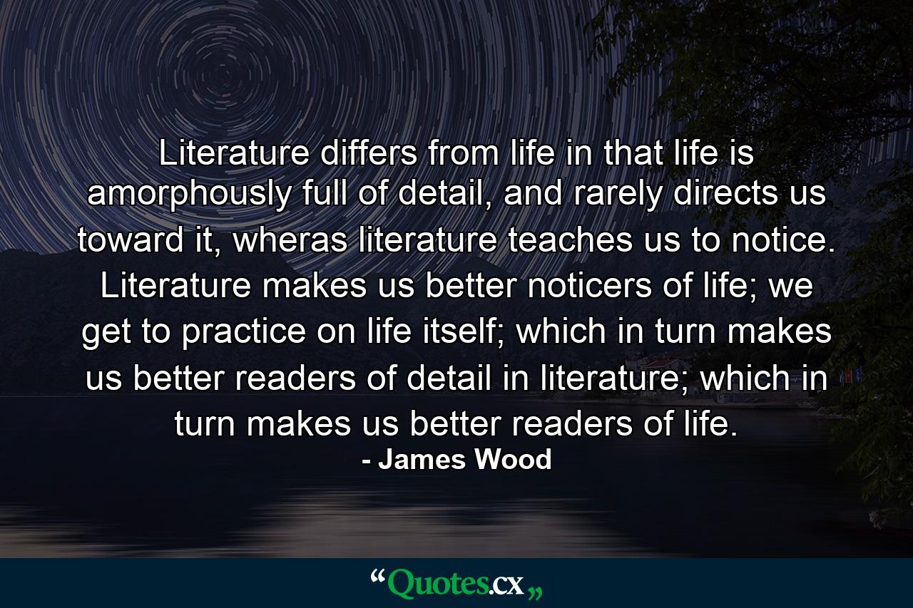 Literature differs from life in that life is amorphously full of detail, and rarely directs us toward it, wheras literature teaches us to notice. Literature makes us better noticers of life; we get to practice on life itself; which in turn makes us better readers of detail in literature; which in turn makes us better readers of life. - Quote by James Wood