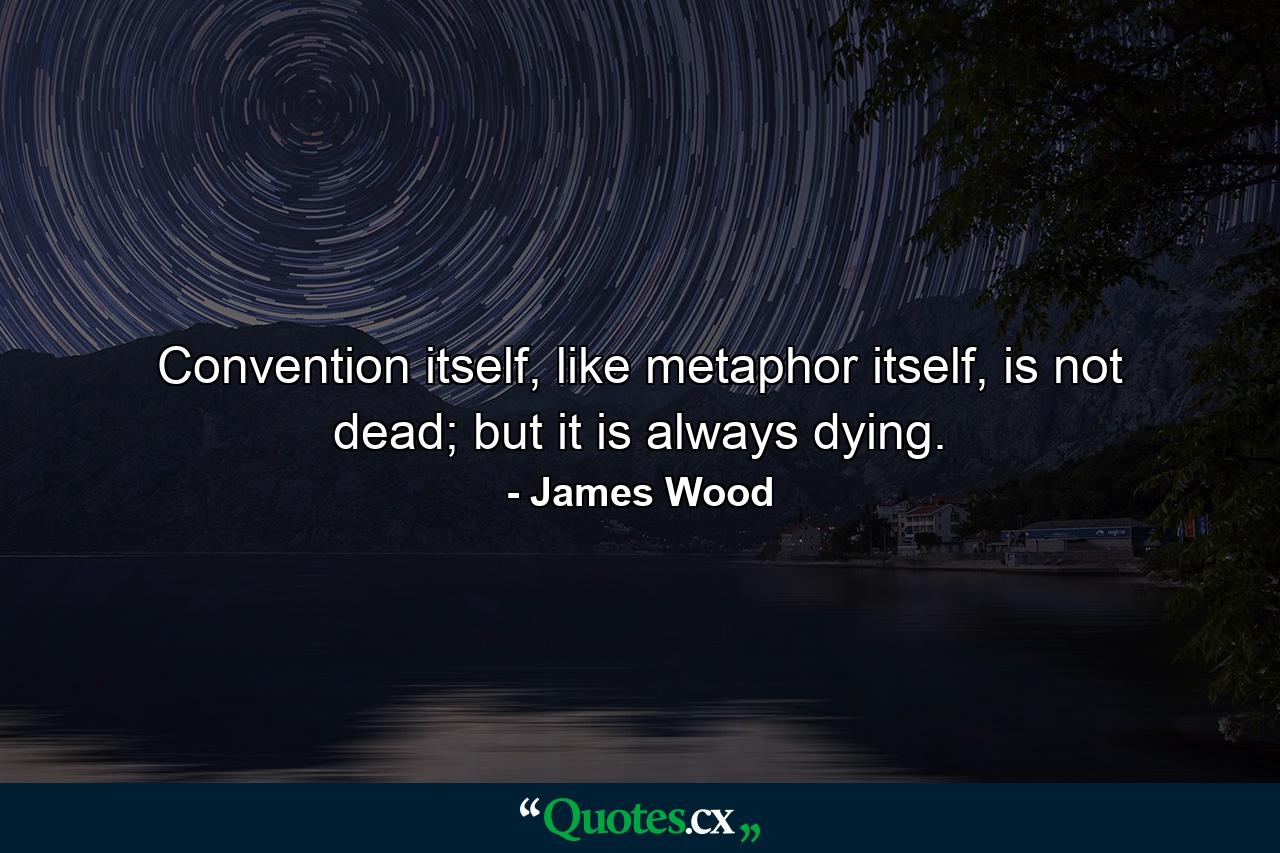 Convention itself, like metaphor itself, is not dead; but it is always dying. - Quote by James Wood