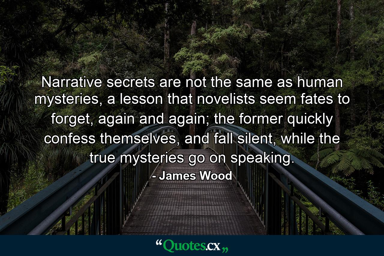 Narrative secrets are not the same as human mysteries, a lesson that novelists seem fates to forget, again and again; the former quickly confess themselves, and fall silent, while the true mysteries go on speaking. - Quote by James Wood