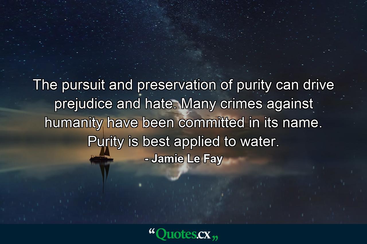 The pursuit and preservation of purity can drive prejudice and hate. Many crimes against humanity have been committed in its name. Purity is best applied to water. - Quote by Jamie Le Fay