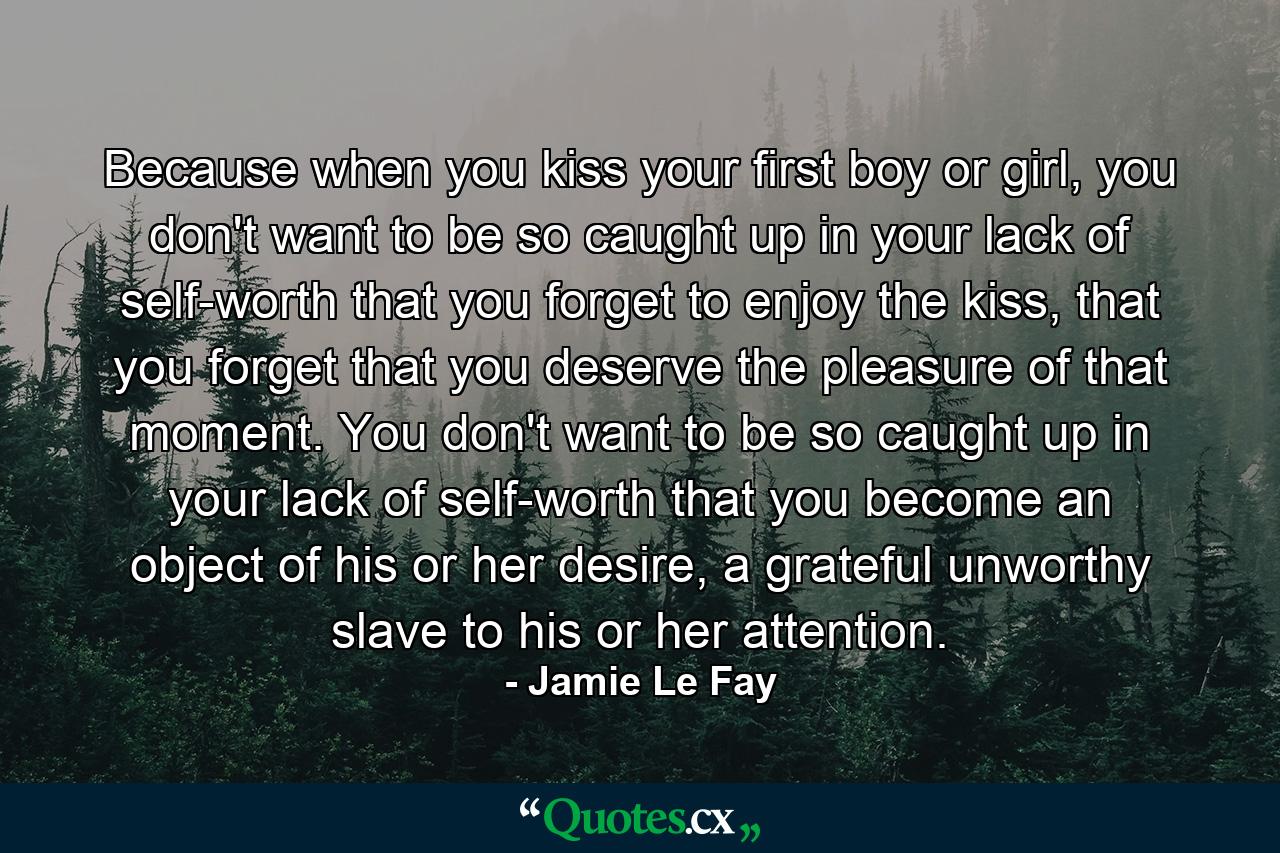 Because when you kiss your first boy or girl, you don't want to be so caught up in your lack of self-worth that you forget to enjoy the kiss, that you forget that you deserve the pleasure of that moment. You don't want to be so caught up in your lack of self-worth that you become an object of his or her desire, a grateful unworthy slave to his or her attention. - Quote by Jamie Le Fay