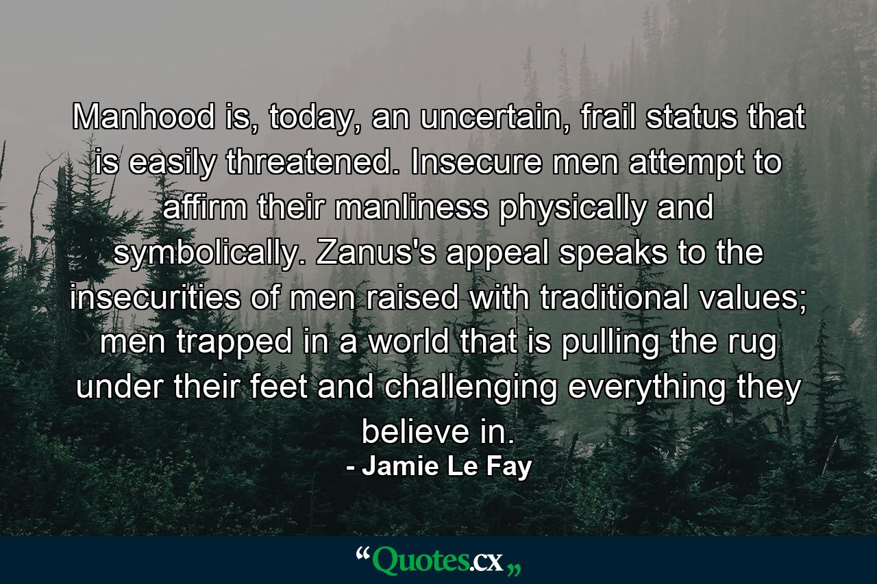 Manhood is, today, an uncertain, frail status that is easily threatened. Insecure men attempt to affirm their manliness physically and symbolically. Zanus's appeal speaks to the insecurities of men raised with traditional values; men trapped in a world that is pulling the rug under their feet and challenging everything they believe in. - Quote by Jamie Le Fay