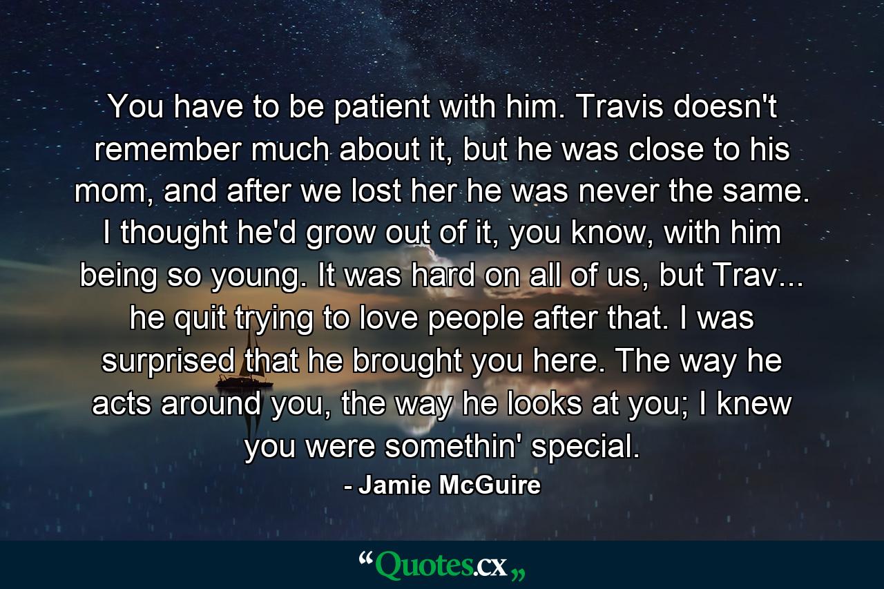 You have to be patient with him. Travis doesn't remember much about it, but he was close to his mom, and after we lost her he was never the same. I thought he'd grow out of it, you know, with him being so young. It was hard on all of us, but Trav... he quit trying to love people after that. I was surprised that he brought you here. The way he acts around you, the way he looks at you; I knew you were somethin' special. - Quote by Jamie McGuire