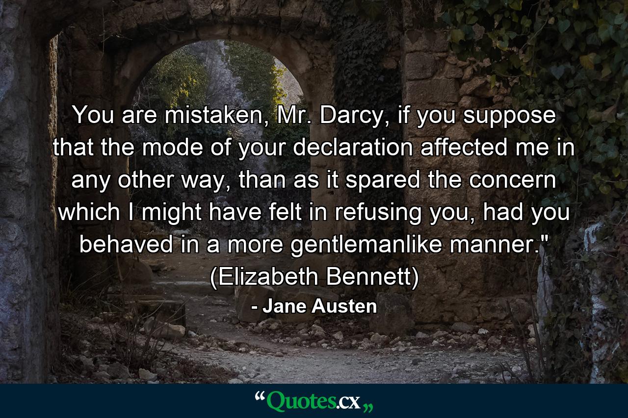 You are mistaken, Mr. Darcy, if you suppose that the mode of your declaration affected me in any other way, than as it spared the concern which I might have felt in refusing you, had you behaved in a more gentlemanlike manner.