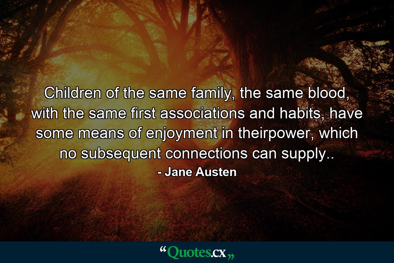 Children of the same family, the same blood, with the same first associations and habits, have some means of enjoyment in theirpower, which no subsequent connections can supply.. - Quote by Jane Austen