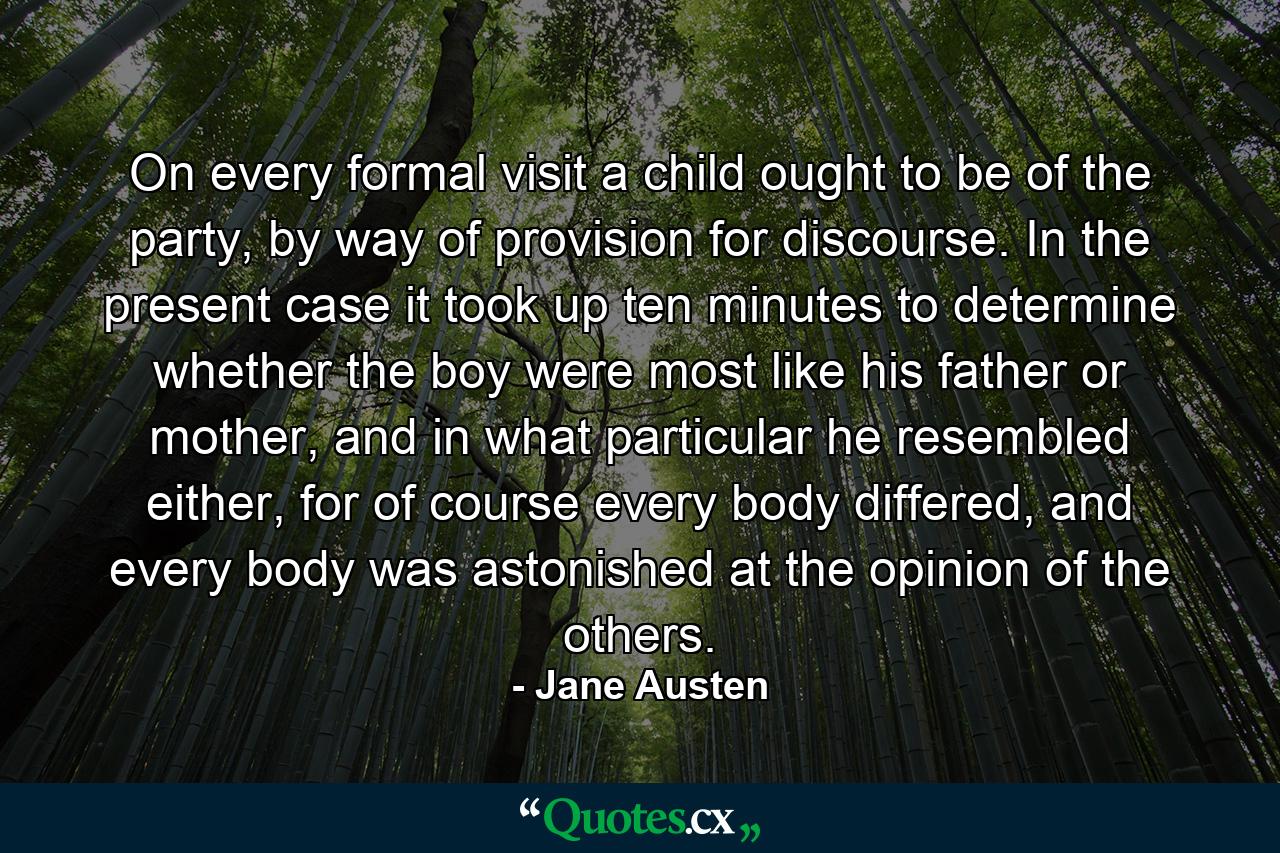 On every formal visit a child ought to be of the party, by way of provision for discourse. In the present case it took up ten minutes to determine whether the boy were most like his father or mother, and in what particular he resembled either, for of course every body differed, and every body was astonished at the opinion of the others. - Quote by Jane Austen