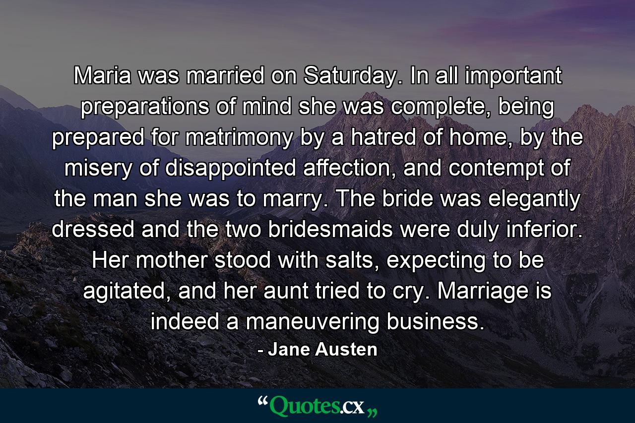 Maria was married on Saturday. In all important preparations of mind she was complete, being prepared for matrimony by a hatred of home, by the misery of disappointed affection, and contempt of the man she was to marry. The bride was elegantly dressed and the two bridesmaids were duly inferior. Her mother stood with salts, expecting to be agitated, and her aunt tried to cry. Marriage is indeed a maneuvering business. - Quote by Jane Austen