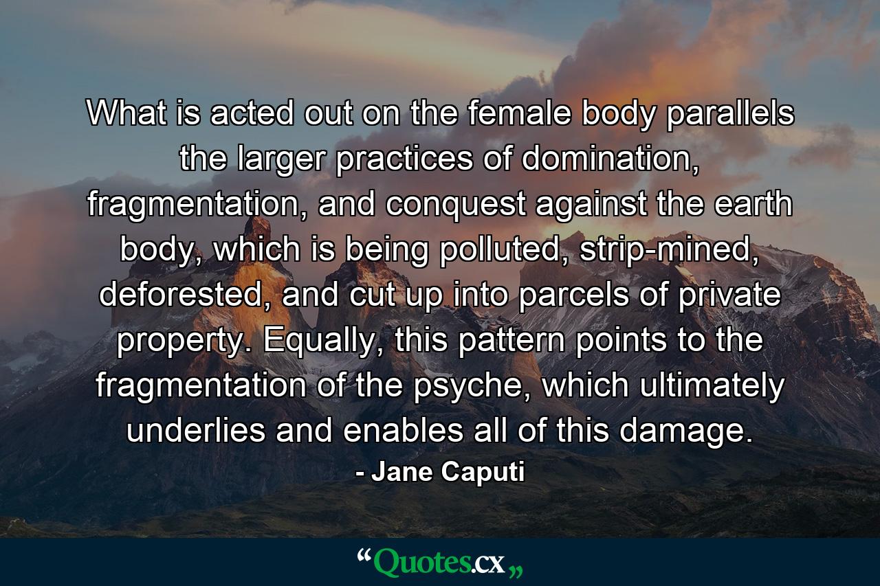 What is acted out on the female body parallels the larger practices of domination, fragmentation, and conquest against the earth body, which is being polluted, strip-mined, deforested, and cut up into parcels of private property. Equally, this pattern points to the fragmentation of the psyche, which ultimately underlies and enables all of this damage. - Quote by Jane Caputi