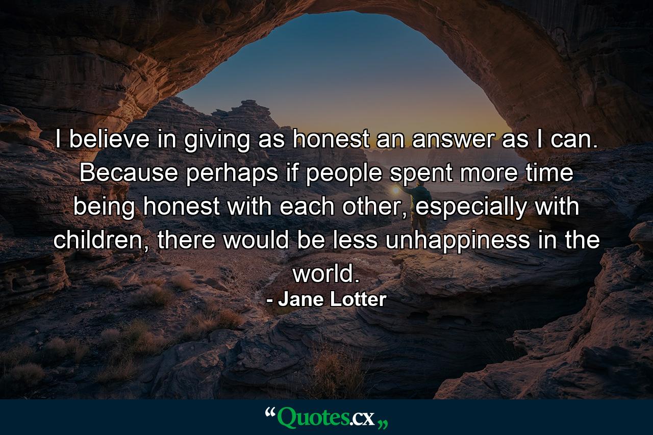 I believe in giving as honest an answer as I can. Because perhaps if people spent more time being honest with each other, especially with children, there would be less unhappiness in the world. - Quote by Jane Lotter