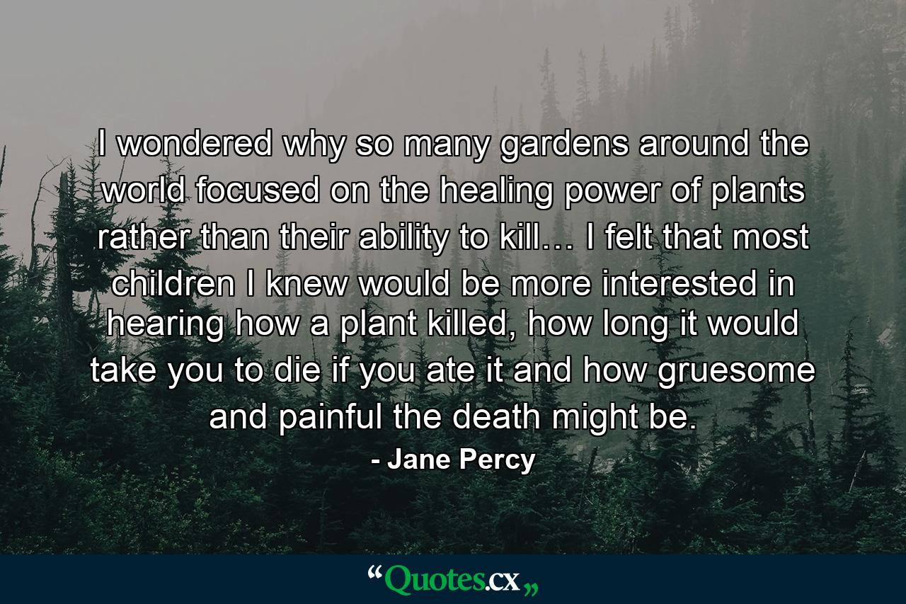 I wondered why so many gardens around the world focused on the healing power of plants rather than their ability to kill… I felt that most children I knew would be more interested in hearing how a plant killed, how long it would take you to die if you ate it and how gruesome and painful the death might be. - Quote by Jane Percy