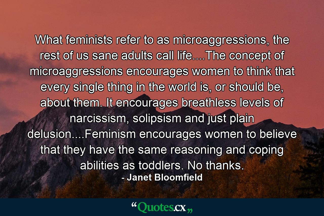 What feminists refer to as microaggressions, the rest of us sane adults call life....The concept of microaggressions encourages women to think that every single thing in the world is, or should be, about them. It encourages breathless levels of narcissism, solipsism and just plain delusion....Feminism encourages women to believe that they have the same reasoning and coping abilities as toddlers. No thanks. - Quote by Janet Bloomfield