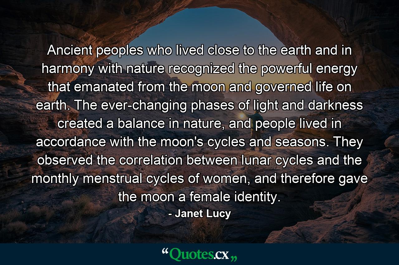 Ancient peoples who lived close to the earth and in harmony with nature recognized the powerful energy that emanated from the moon and governed life on earth. The ever-changing phases of light and darkness created a balance in nature, and people lived in accordance with the moon's cycles and seasons. They observed the correlation between lunar cycles and the monthly menstrual cycles of women, and therefore gave the moon a female identity. - Quote by Janet Lucy