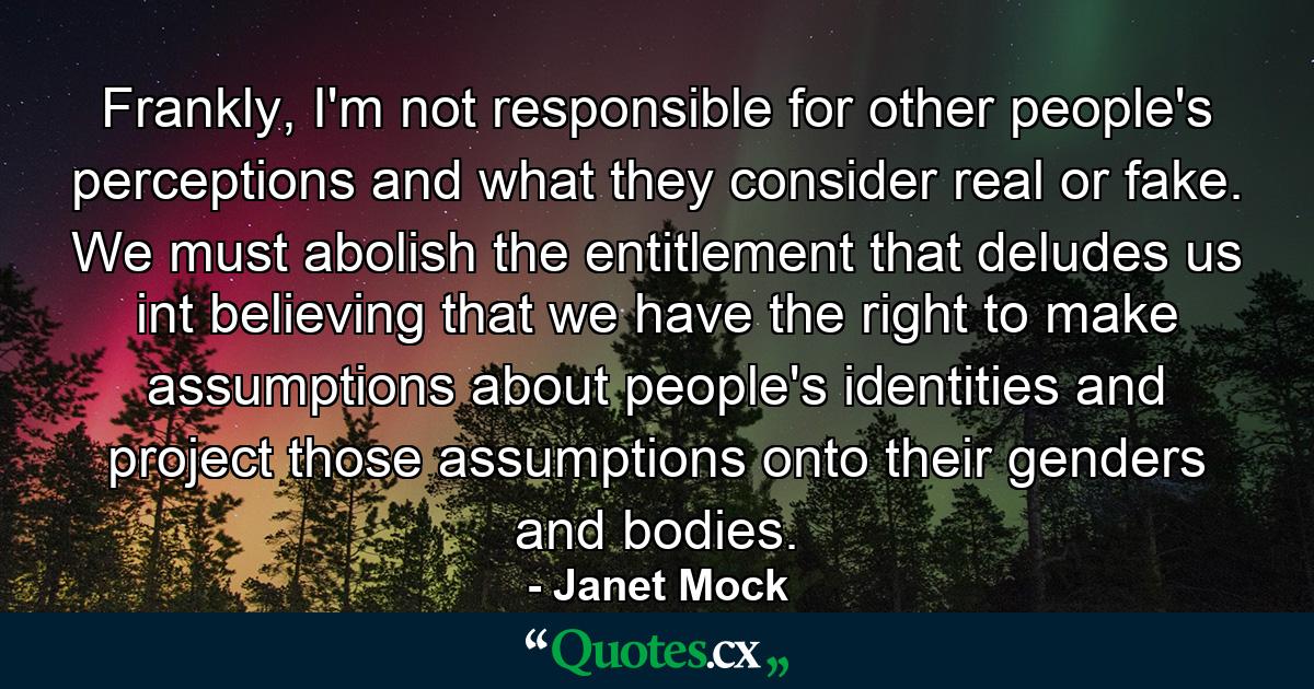 Frankly, I'm not responsible for other people's perceptions and what they consider real or fake. We must abolish the entitlement that deludes us int believing that we have the right to make assumptions about people's identities and project those assumptions onto their genders and bodies. - Quote by Janet Mock