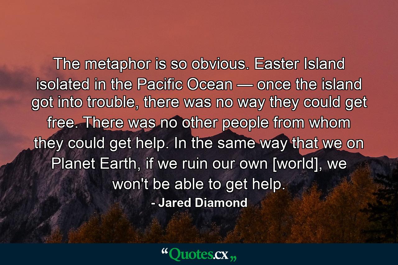 The metaphor is so obvious. Easter Island isolated in the Pacific Ocean — once the island got into trouble, there was no way they could get free. There was no other people from whom they could get help. In the same way that we on Planet Earth, if we ruin our own [world], we won't be able to get help. - Quote by Jared Diamond