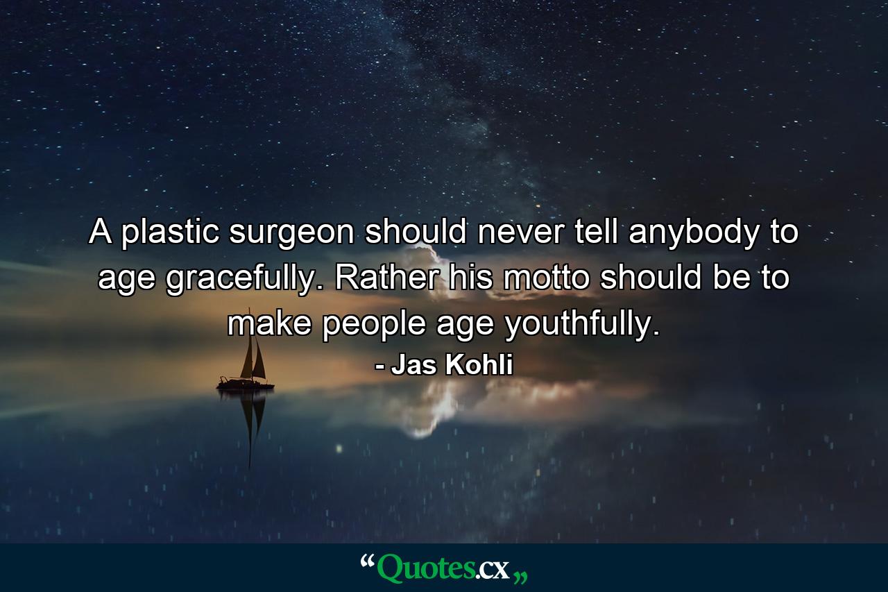 A plastic surgeon should never tell anybody to age gracefully. Rather his motto should be to make people age youthfully. - Quote by Jas Kohli