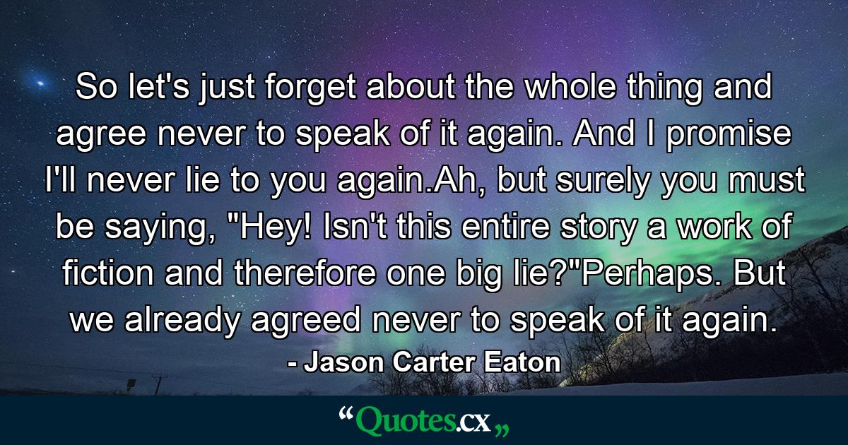 So let's just forget about the whole thing and agree never to speak of it again. And I promise I'll never lie to you again.Ah, but surely you must be saying, 