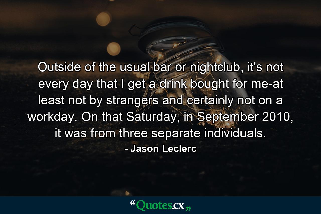 Outside of the usual bar or nightclub, it's not every day that I get a drink bought for me-at least not by strangers and certainly not on a workday. On that Saturday, in September 2010, it was from three separate individuals. - Quote by Jason Leclerc