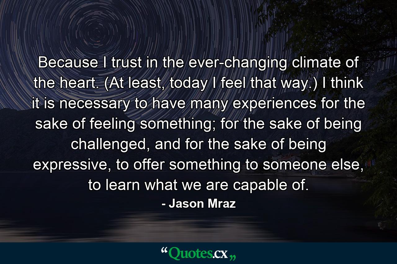 Because I trust in the ever-changing climate of the heart. (At least, today I feel that way.) I think it is necessary to have many experiences for the sake of feeling something; for the sake of being challenged, and for the sake of being expressive, to offer something to someone else, to learn what we are capable of. - Quote by Jason Mraz