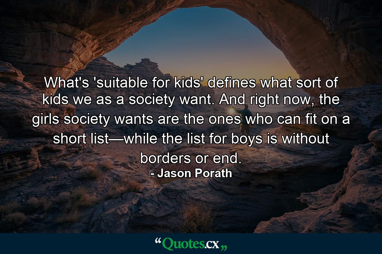 What's 'suitable for kids' defines what sort of kids we as a society want. And right now, the girls society wants are the ones who can fit on a short list—while the list for boys is without borders or end. - Quote by Jason Porath