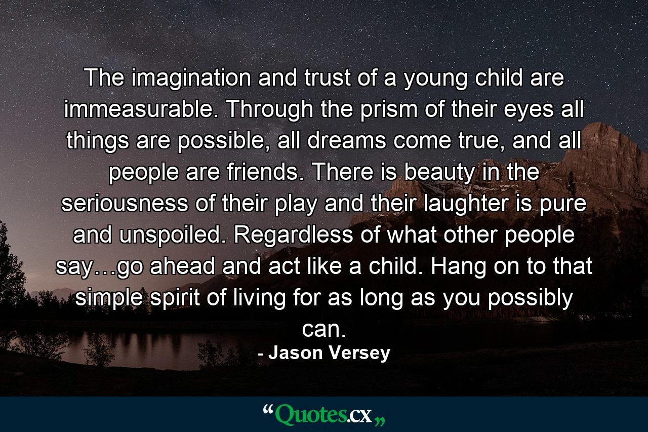 The imagination and trust of a young child are immeasurable. Through the prism of their eyes all things are possible, all dreams come true, and all people are friends. There is beauty in the seriousness of their play and their laughter is pure and unspoiled. Regardless of what other people say…go ahead and act like a child. Hang on to that simple spirit of living for as long as you possibly can. - Quote by Jason Versey