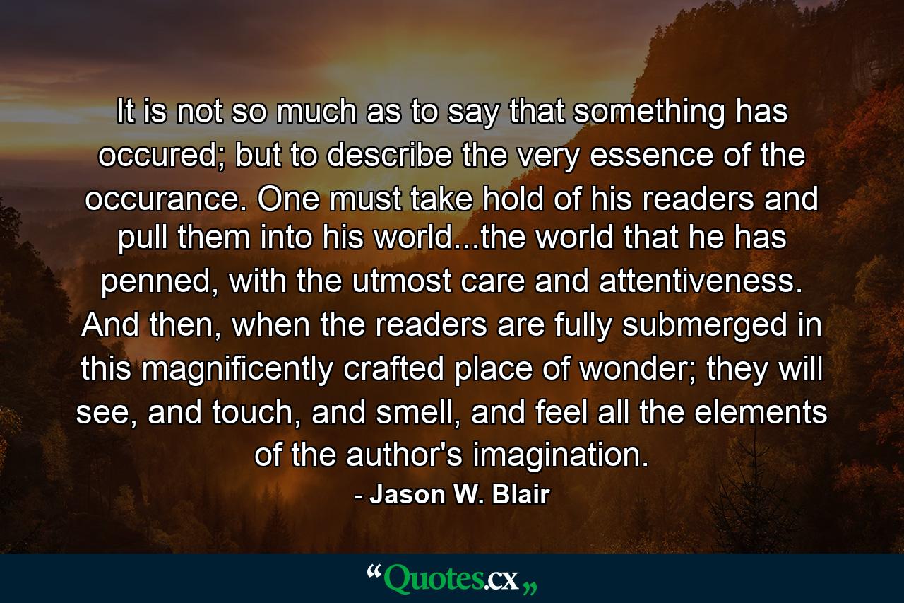 It is not so much as to say that something has occured; but to describe the very essence of the occurance. One must take hold of his readers and pull them into his world...the world that he has penned, with the utmost care and attentiveness. And then, when the readers are fully submerged in this magnificently crafted place of wonder; they will see, and touch, and smell, and feel all the elements of the author's imagination. - Quote by Jason W. Blair