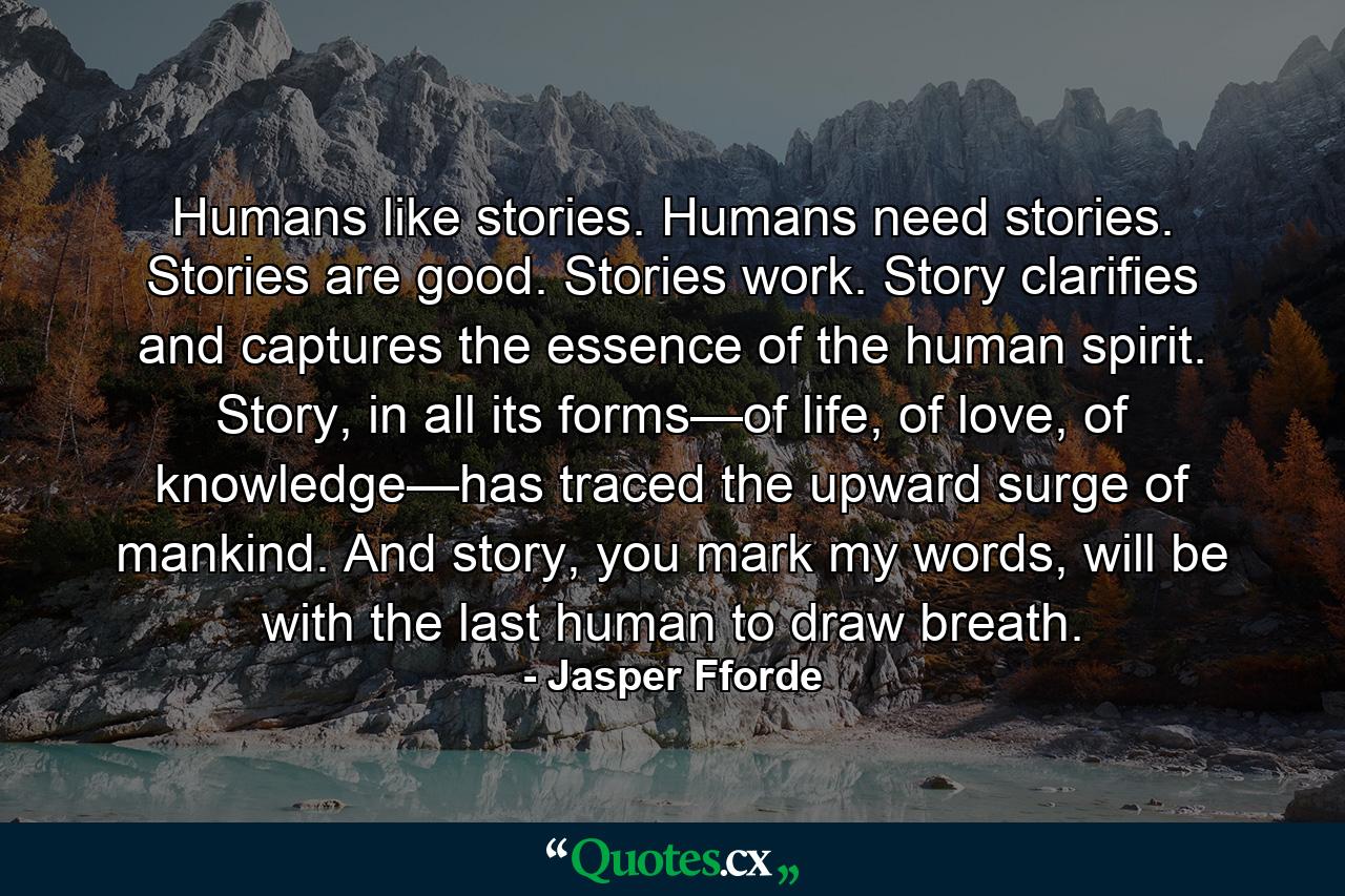 Humans like stories. Humans need stories. Stories are good. Stories work. Story clarifies and captures the essence of the human spirit. Story, in all its forms—of life, of love, of knowledge—has traced the upward surge of mankind. And story, you mark my words, will be with the last human to draw breath. - Quote by Jasper Fforde