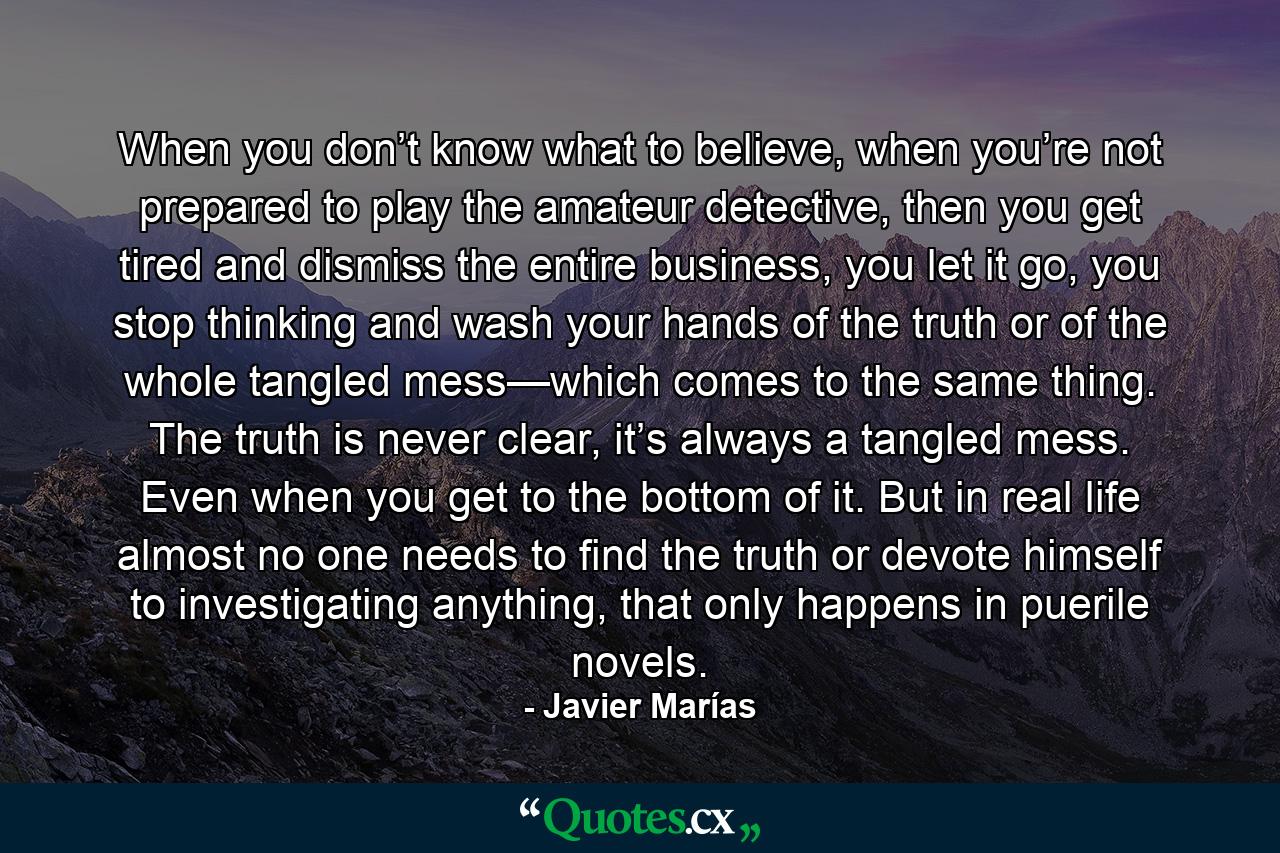 When you don’t know what to believe, when you’re not prepared to play the amateur detective, then you get tired and dismiss the entire business, you let it go, you stop thinking and wash your hands of the truth or of the whole tangled mess—which comes to the same thing. The truth is never clear, it’s always a tangled mess. Even when you get to the bottom of it. But in real life almost no one needs to find the truth or devote himself to investigating anything, that only happens in puerile novels. - Quote by Javier Marías