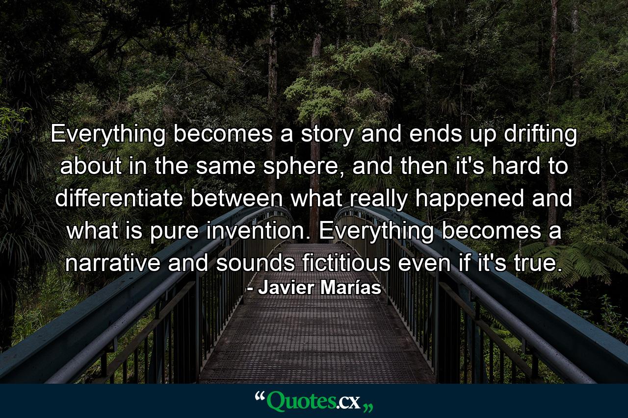 Everything becomes a story and ends up drifting about in the same sphere, and then it's hard to differentiate between what really happened and what is pure invention. Everything becomes a narrative and sounds fictitious even if it's true. - Quote by Javier Marías