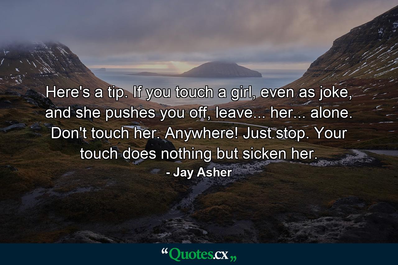 Here's a tip. If you touch a girl, even as joke, and she pushes you off, leave... her... alone. Don't touch her. Anywhere! Just stop. Your touch does nothing but sicken her. - Quote by Jay Asher