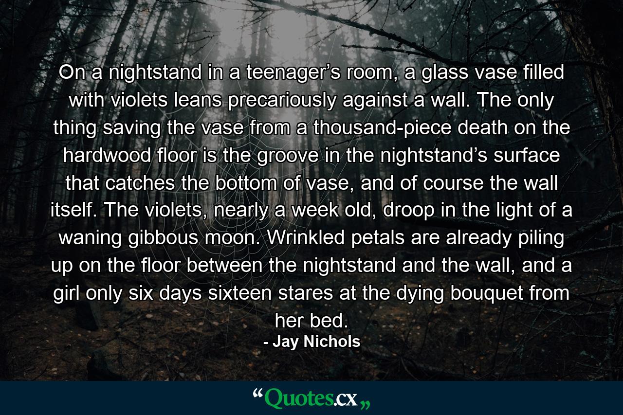 On a nightstand in a teenager’s room, a glass vase filled with violets leans precariously against a wall. The only thing saving the vase from a thousand-piece death on the hardwood floor is the groove in the nightstand’s surface that catches the bottom of vase, and of course the wall itself. The violets, nearly a week old, droop in the light of a waning gibbous moon. Wrinkled petals are already piling up on the floor between the nightstand and the wall, and a girl only six days sixteen stares at the dying bouquet from her bed. - Quote by Jay Nichols