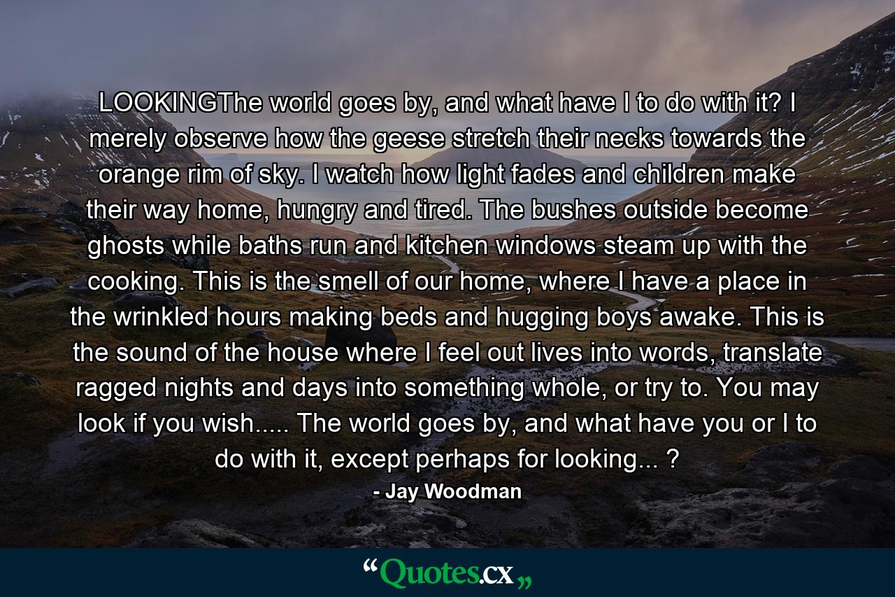LOOKINGThe world goes by, and what have I to do with it? I merely observe how the geese stretch their necks towards the orange rim of sky. I watch how light fades and children make their way home, hungry and tired. The bushes outside become ghosts while baths run and kitchen windows steam up with the cooking. This is the smell of our home, where I have a place in the wrinkled hours making beds and hugging boys awake. This is the sound of the house where I feel out lives into words, translate ragged nights and days into something whole, or try to. You may look if you wish..... The world goes by, and what have you or I to do with it, except perhaps for looking... ? - Quote by Jay Woodman