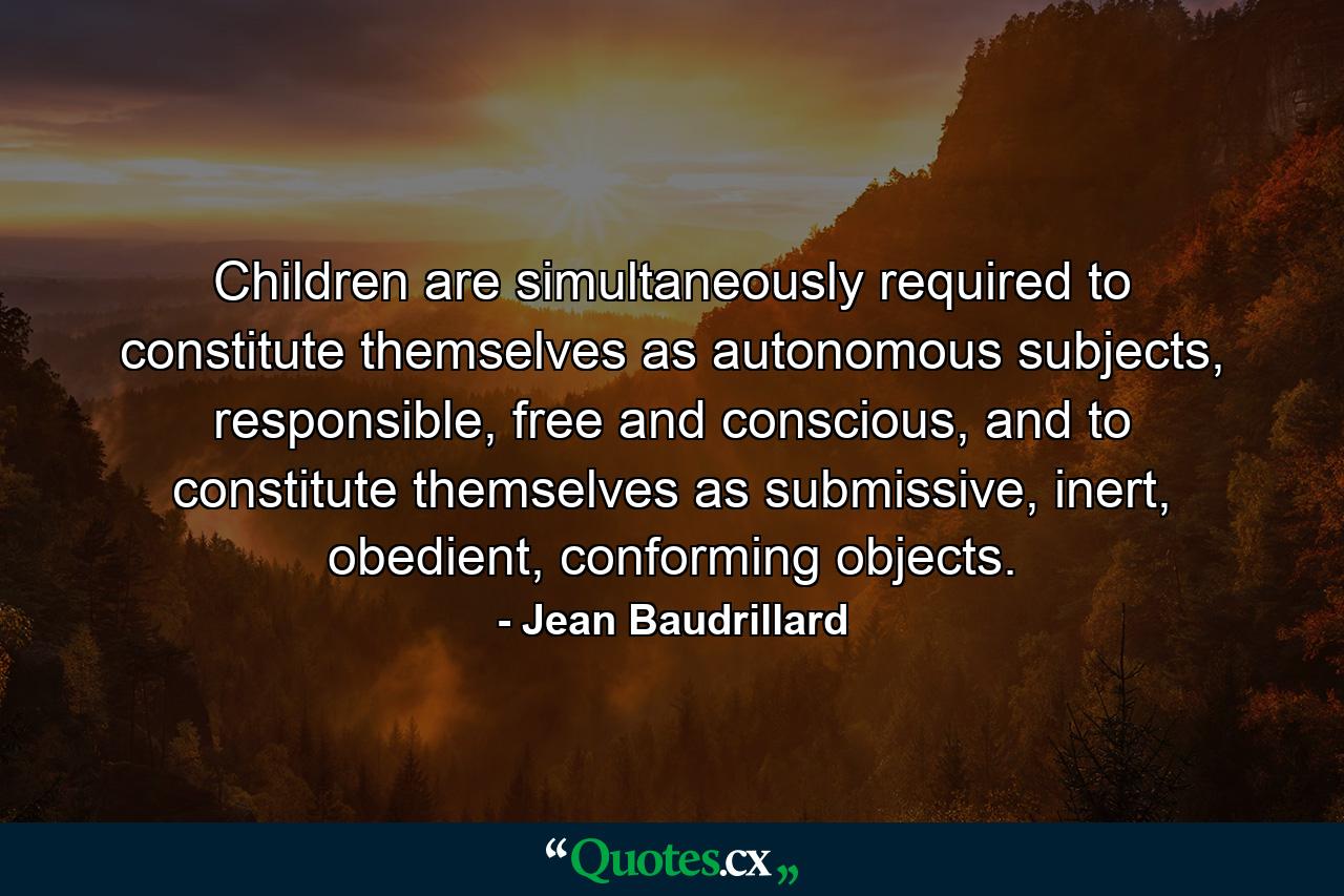 Children are simultaneously required to constitute themselves as autonomous subjects, responsible, free and conscious, and to constitute themselves as submissive, inert, obedient, conforming objects. - Quote by Jean Baudrillard