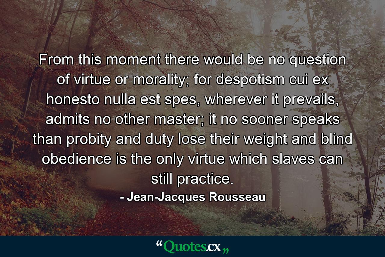 From this moment there would be no question of virtue or morality; for despotism cui ex honesto nulla est spes, wherever it prevails, admits no other master; it no sooner speaks than probity and duty lose their weight and blind obedience is the only virtue which slaves can still practice. - Quote by Jean-Jacques Rousseau