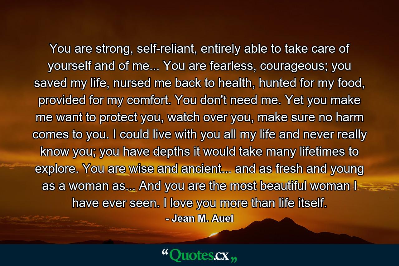 You are strong, self-reliant, entirely able to take care of yourself and of me... You are fearless, courageous; you saved my life, nursed me back to health, hunted for my food, provided for my comfort. You don't need me. Yet you make me want to protect you, watch over you, make sure no harm comes to you. I could live with you all my life and never really know you; you have depths it would take many lifetimes to explore. You are wise and ancient... and as fresh and young as a woman as... And you are the most beautiful woman I have ever seen. I love you more than life itself. - Quote by Jean M. Auel