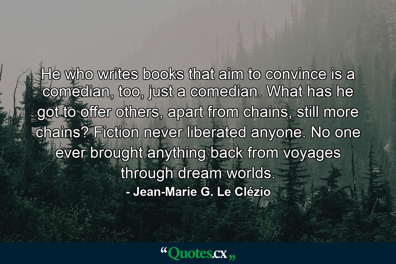 He who writes books that aim to convince is a comedian, too, just a comedian. What has he got to offer others, apart from chains, still more chains? Fiction never liberated anyone. No one ever brought anything back from voyages through dream worlds. - Quote by Jean-Marie G. Le Clézio