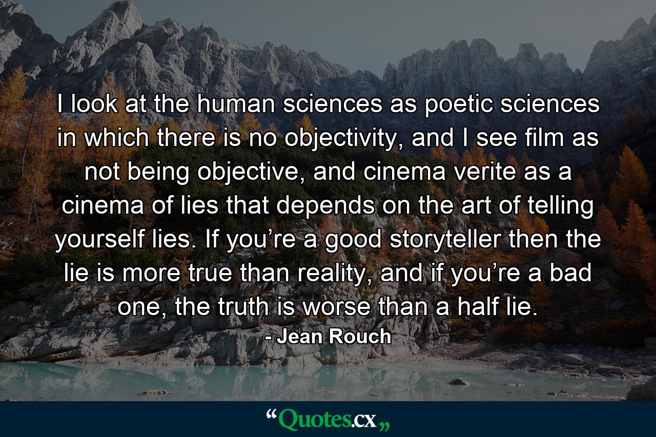 I look at the human sciences as poetic sciences in which there is no objectivity, and I see film as not being objective, and cinema verite as a cinema of lies that depends on the art of telling yourself lies. If you’re a good storyteller then the lie is more true than reality, and if you’re a bad one, the truth is worse than a half lie. - Quote by Jean Rouch