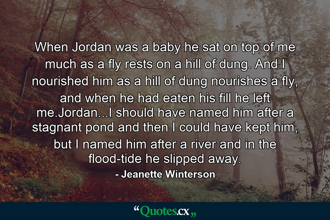 When Jordan was a baby he sat on top of me much as a fly rests on a hill of dung. And I nourished him as a hill of dung nourishes a fly, and when he had eaten his fill he left me.Jordan...I should have named him after a stagnant pond and then I could have kept him, but I named him after a river and in the flood-tide he slipped away. - Quote by Jeanette Winterson