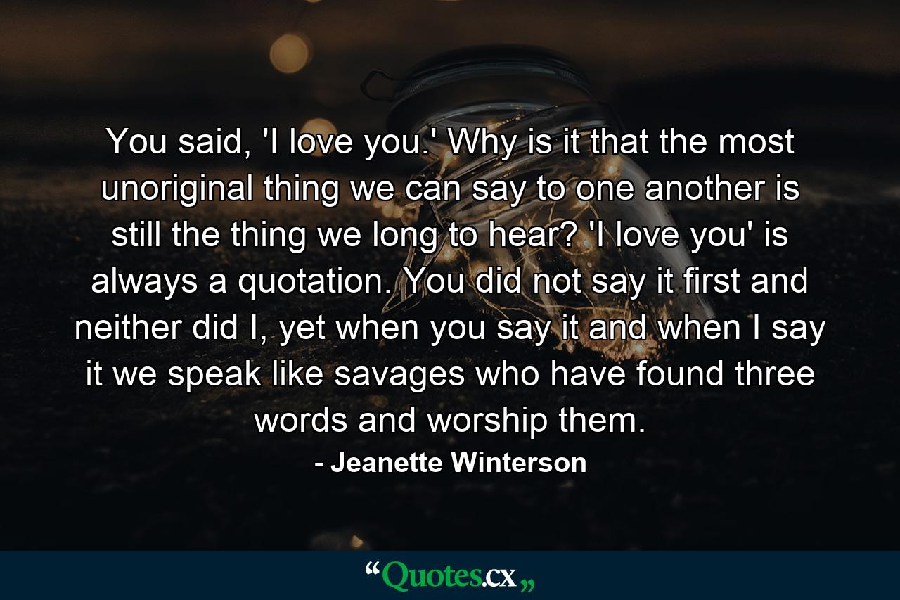 You said, 'I love you.' Why is it that the most unoriginal thing we can say to one another is still the thing we long to hear? 'I love you' is always a quotation. You did not say it first and neither did I, yet when you say it and when I say it we speak like savages who have found three words and worship them. - Quote by Jeanette Winterson