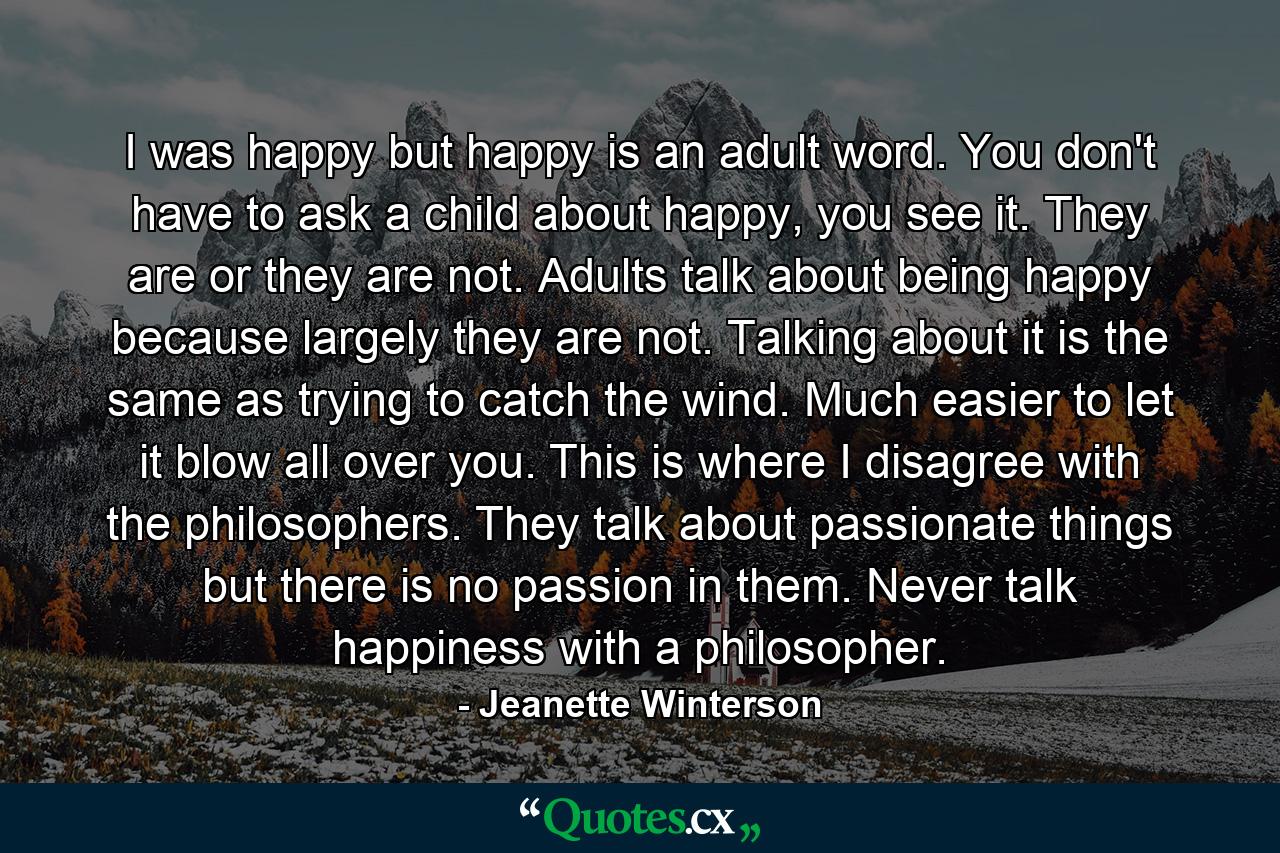 I was happy but happy is an adult word. You don't have to ask a child about happy, you see it. They are or they are not. Adults talk about being happy because largely they are not. Talking about it is the same as trying to catch the wind. Much easier to let it blow all over you. This is where I disagree with the philosophers. They talk about passionate things but there is no passion in them. Never talk happiness with a philosopher. - Quote by Jeanette Winterson