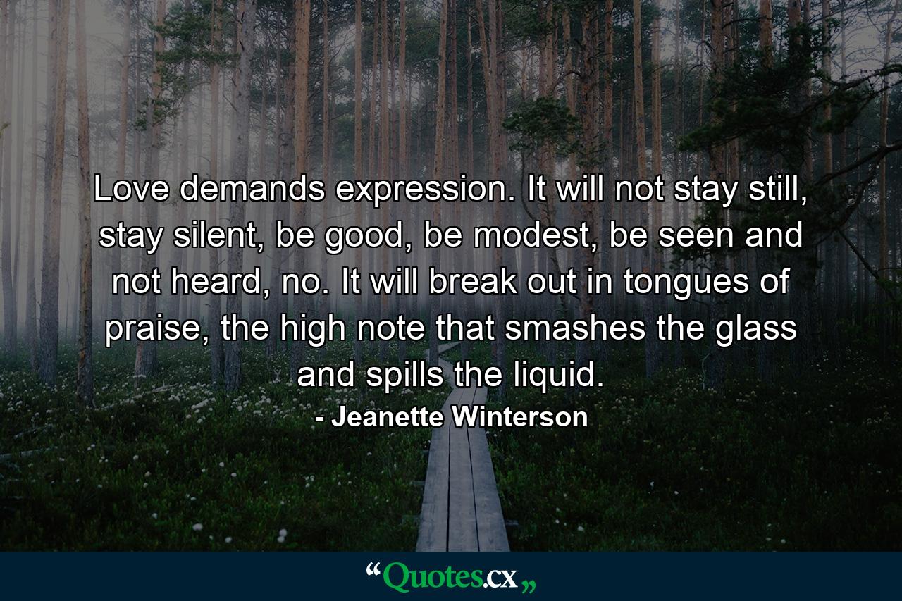 Love demands expression. It will not stay still, stay silent, be good, be modest, be seen and not heard, no. It will break out in tongues of praise, the high note that smashes the glass and spills the liquid. - Quote by Jeanette Winterson