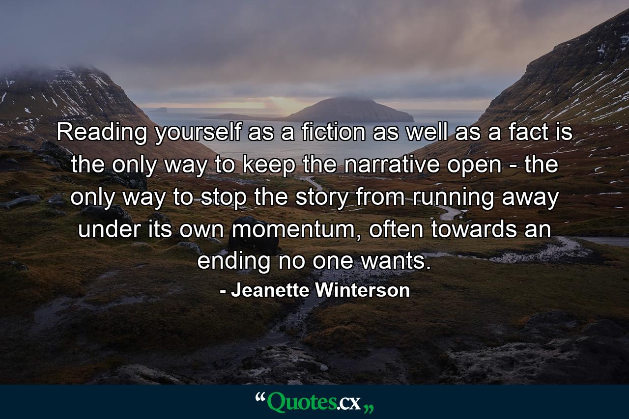 Reading yourself as a fiction as well as a fact is the only way to keep the narrative open - the only way to stop the story from running away under its own momentum, often towards an ending no one wants. - Quote by Jeanette Winterson