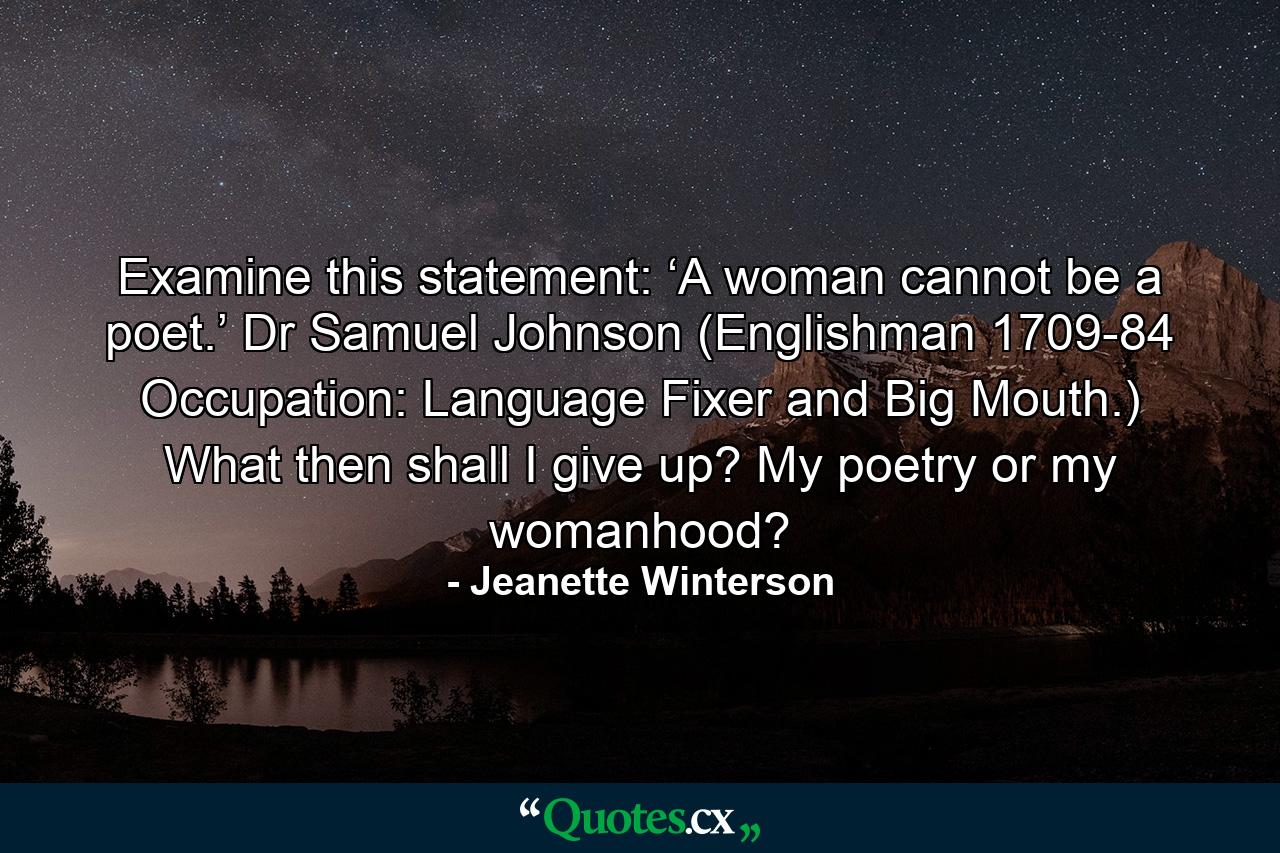 Examine this statement: ‘A woman cannot be a poet.’ Dr Samuel Johnson (Englishman 1709-84 Occupation: Language Fixer and Big Mouth.) What then shall I give up? My poetry or my womanhood? - Quote by Jeanette Winterson