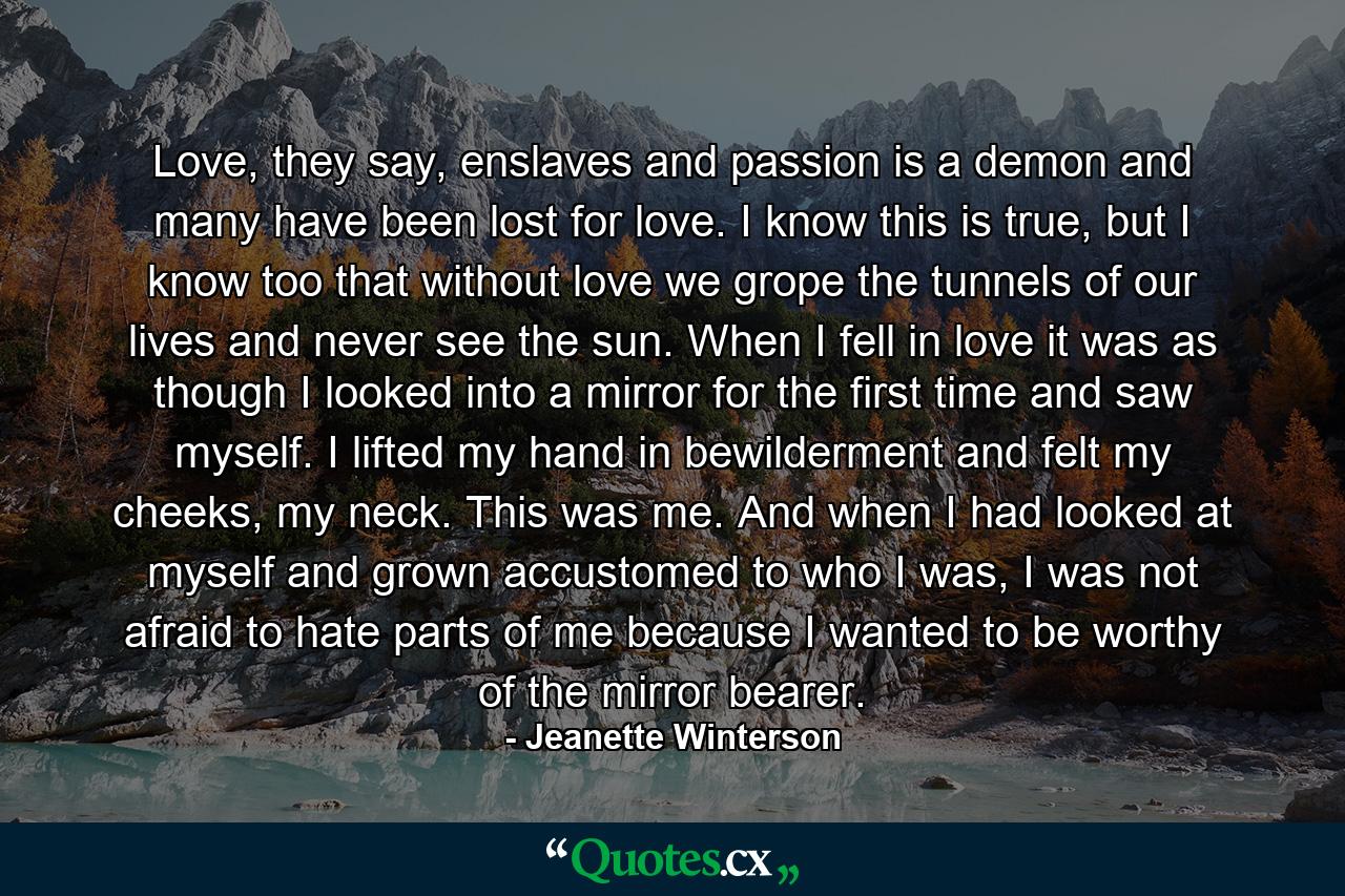 Love, they say, enslaves and passion is a demon and many have been lost for love. I know this is true, but I know too that without love we grope the tunnels of our lives and never see the sun. When I fell in love it was as though I looked into a mirror for the first time and saw myself. I lifted my hand in bewilderment and felt my cheeks, my neck. This was me. And when I had looked at myself and grown accustomed to who I was, I was not afraid to hate parts of me because I wanted to be worthy of the mirror bearer. - Quote by Jeanette Winterson