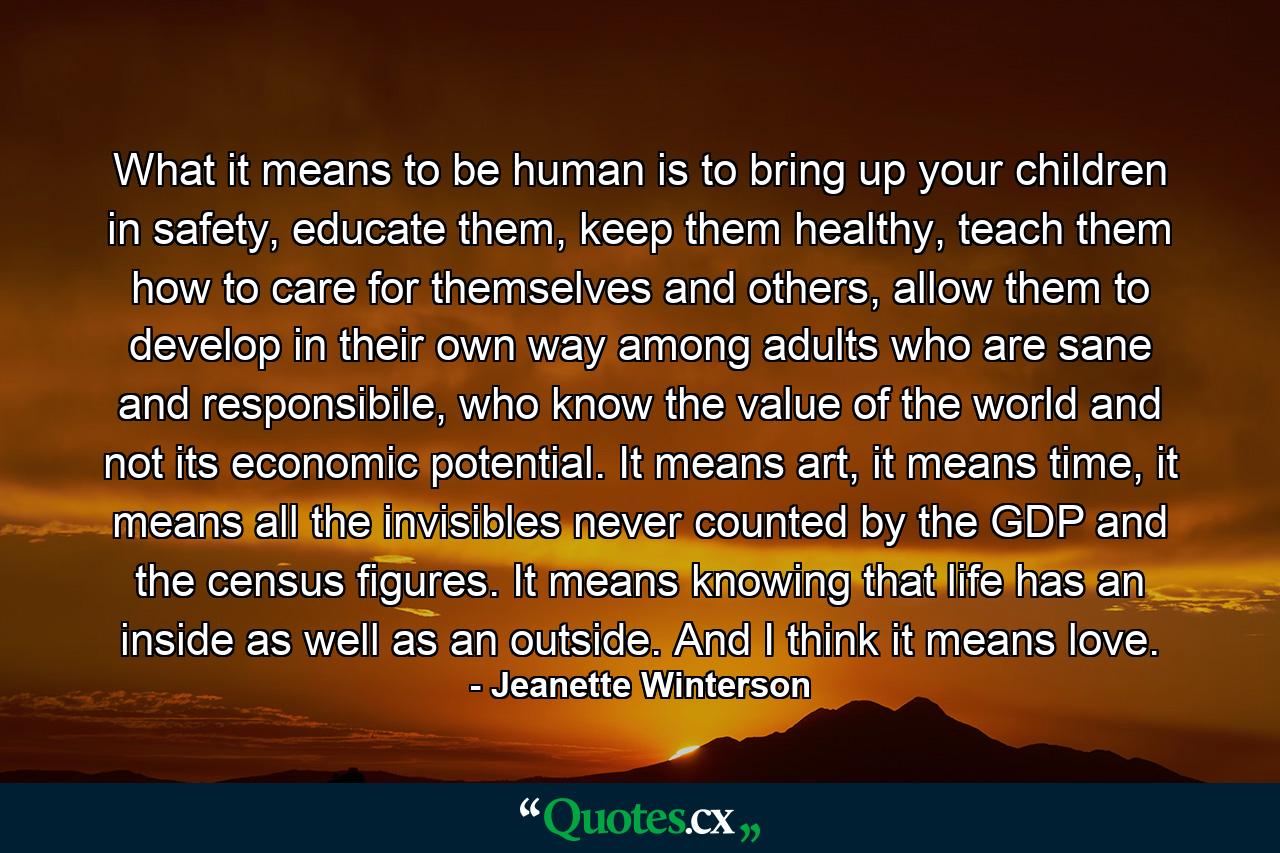 What it means to be human is to bring up your children in safety, educate them, keep them healthy, teach them how to care for themselves and others, allow them to develop in their own way among adults who are sane and responsibile, who know the value of the world and not its economic potential. It means art, it means time, it means all the invisibles never counted by the GDP and the census figures. It means knowing that life has an inside as well as an outside. And I think it means love. - Quote by Jeanette Winterson