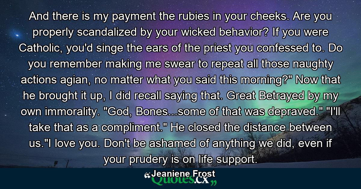 And there is my payment the rubies in your cheeks. Are you properly scandalized by your wicked behavior? If you were Catholic, you'd singe the ears of the priest you confessed to. Do you remember making me swear to repeat all those naughty actions agian, no matter what you said this morning?