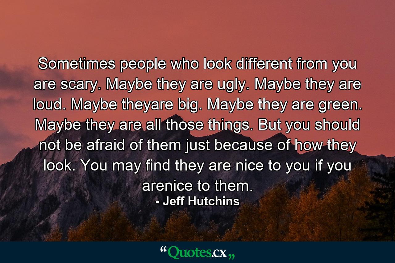 Sometimes people who look different from you are scary. Maybe they are ugly. Maybe they are loud. Maybe theyare big. Maybe they are green. Maybe they are all those things. But you should not be afraid of them just because of how they look. You may find they are nice to you if you arenice to them. - Quote by Jeff Hutchins