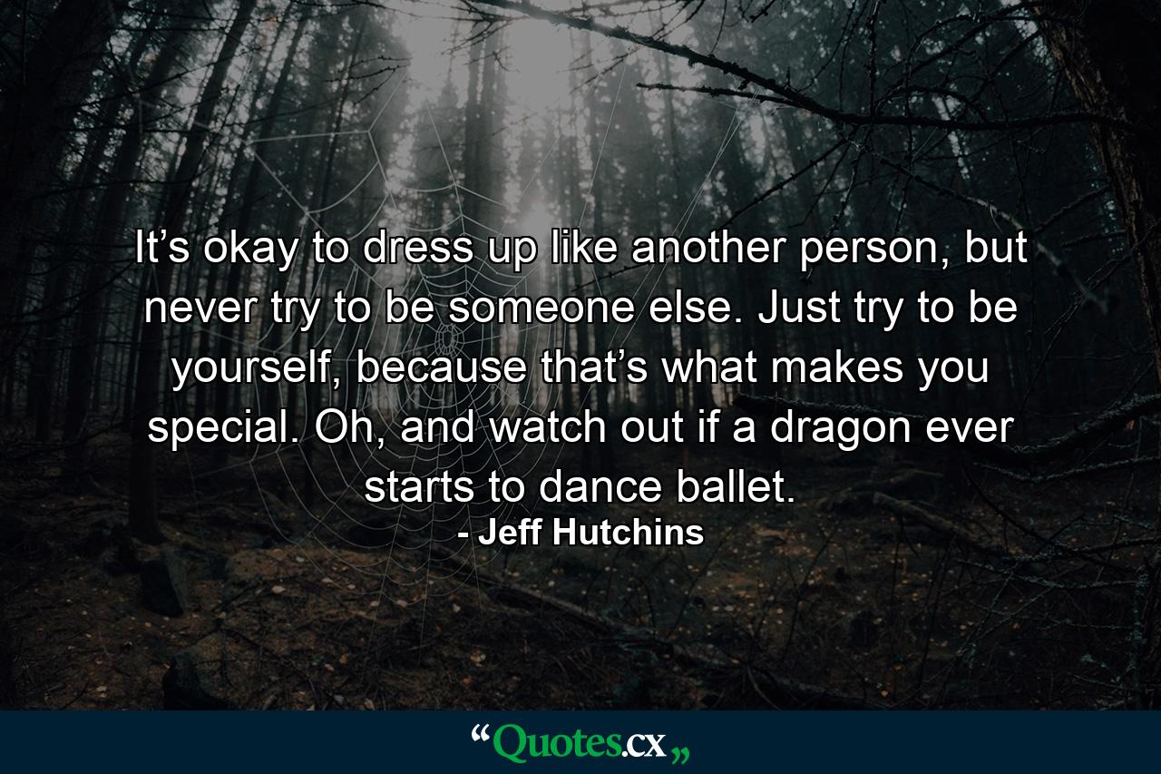 It’s okay to dress up like another person, but never try to be someone else. Just try to be yourself, because that’s what makes you special. Oh, and watch out if a dragon ever starts to dance ballet. - Quote by Jeff Hutchins