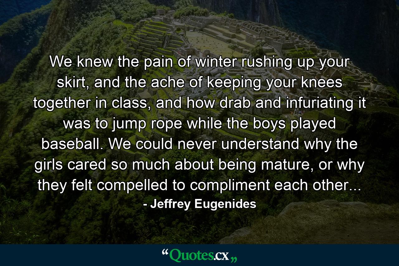 We knew the pain of winter rushing up your skirt, and the ache of keeping your knees together in class, and how drab and infuriating it was to jump rope while the boys played baseball. We could never understand why the girls cared so much about being mature, or why they felt compelled to compliment each other... - Quote by Jeffrey Eugenides